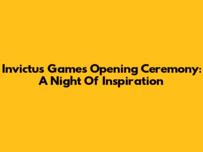 Invictus Games Opening Ceremony: A Night Of Inspiration