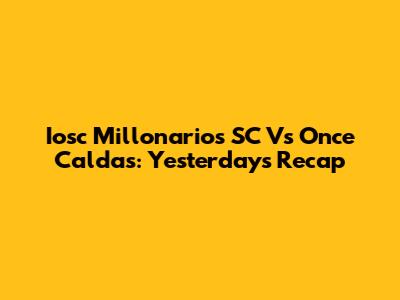 Iosc Millonarios SC Vs Once Caldas: Yesterday's Recap
