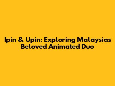 Ipin & Upin: Exploring Malaysia's Beloved Animated Duo