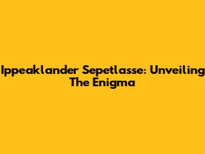 Ippeaklander Sepetlasse: Unveiling The Enigma