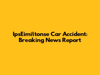 IpsEimiltonse Car Accident: Breaking News Report