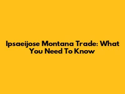 Ipsaeijose Montana Trade: What You Need To Know