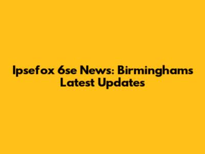 Ipsefox 6se News: Birmingham's Latest Updates