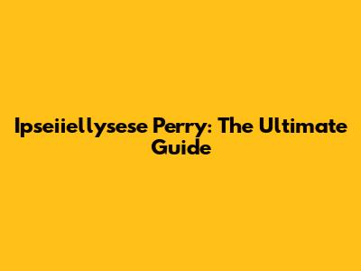Ipseiiellysese Perry: The Ultimate Guide