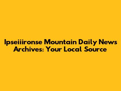 Ipseiiironse Mountain Daily News Archives: Your Local Source