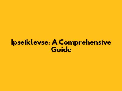 Ipseiklevse: A Comprehensive Guide