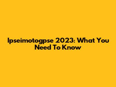 Ipseimotogpse 2023: What You Need To Know