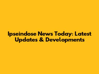 Ipseindose News Today: Latest Updates & Developments