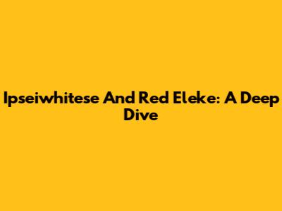 Ipseiwhitese And Red Eleke: A Deep Dive