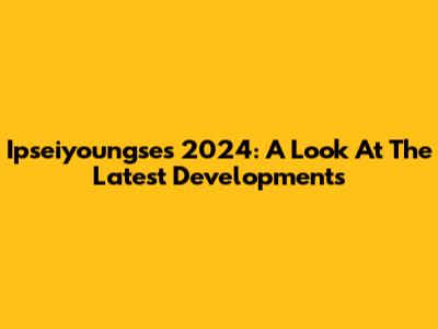 Ipseiyoungse's 2024: A Look At The Latest Developments