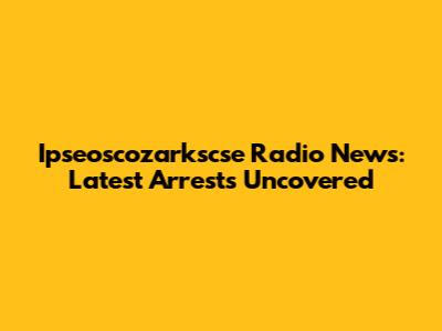Ipseoscozarkscse Radio News: Latest Arrests Uncovered