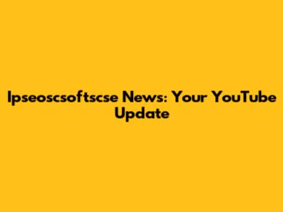 Ipseoscsoftscse News: Your YouTube Update