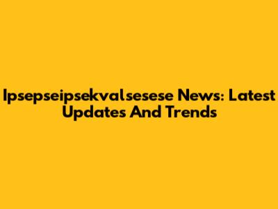 Ipsepseipsekvalsesese News: Latest Updates And Trends