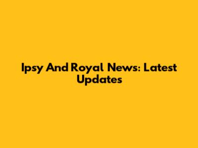 Ipsy And Royal News: Latest Updates
