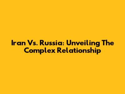 Iran Vs. Russia: Unveiling The Complex Relationship