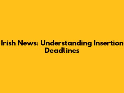 Irish News: Understanding Insertion Deadlines