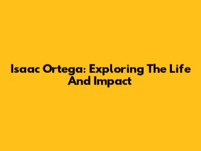 Isaac Ortega: Exploring The Life And Impact