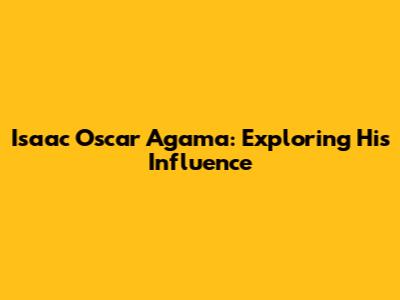 Isaac Oscar Agama: Exploring His Influence