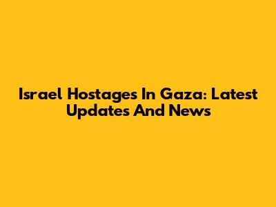 Israel Hostages In Gaza: Latest Updates And News