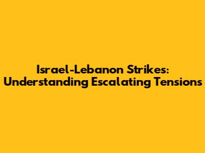 Israel-Lebanon Strikes: Understanding Escalating Tensions
