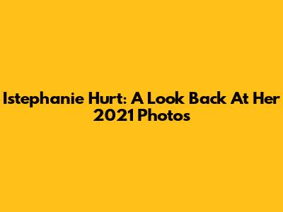 Istephanie Hurt: A Look Back At Her 2021 Photos
