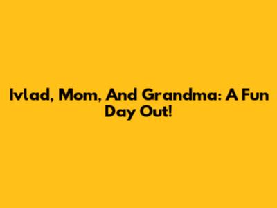 Ivlad, Mom, And Grandma: A Fun Day Out!
