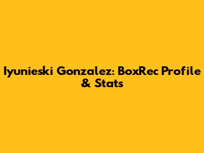 Iyunieski Gonzalez: BoxRec Profile & Stats