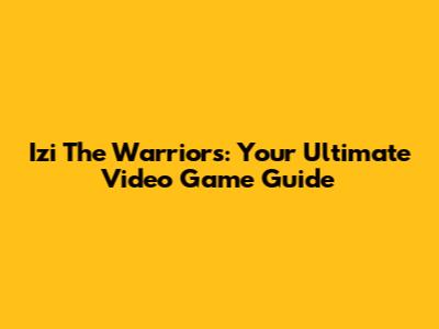 Izi The Warriors: Your Ultimate Video Game Guide