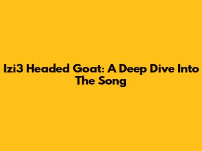 Izi3 Headed Goat: A Deep Dive Into The Song