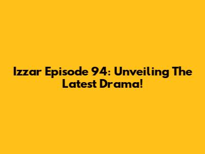 Izzar Episode 94: Unveiling The Latest Drama!