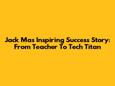 Jack Ma's Inspiring Success Story: From Teacher To Tech Titan