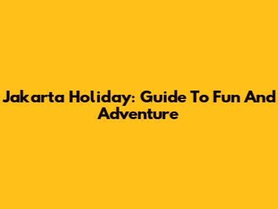 Jakarta Holiday: Guide To Fun And Adventure