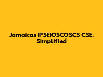 Jamaica's IPSEIOSCOSCS CSE: Simplified
