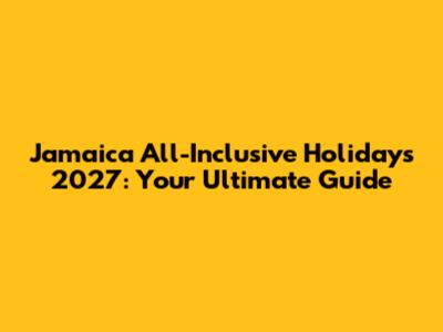 Jamaica All-Inclusive Holidays 2027: Your Ultimate Guide