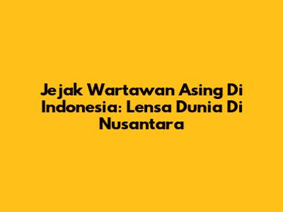 Jejak Wartawan Asing Di Indonesia: Lensa Dunia Di Nusantara
