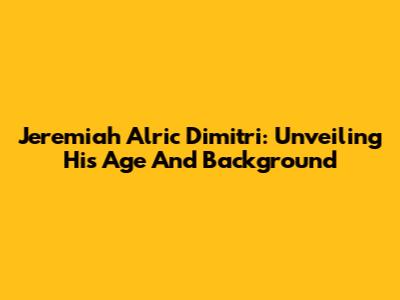 Jeremiah Alric Dimitri: Unveiling His Age And Background