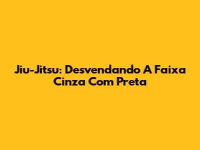 Jiu-Jitsu: Desvendando A Faixa Cinza Com Preta