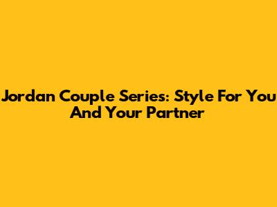 Jordan Couple Series: Style For You And Your Partner