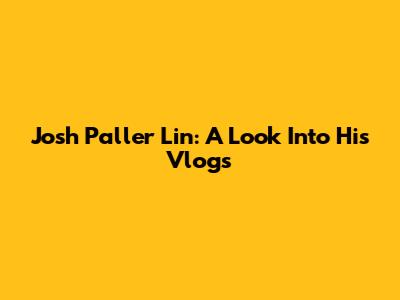 Josh Paller Lin: A Look Into His Vlogs