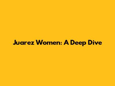 Juarez Women: A Deep Dive