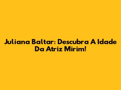 Juliana Baltar: Descubra A Idade Da Atriz Mirim!