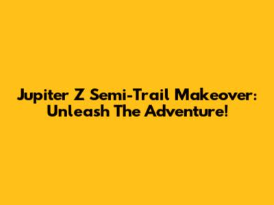 Jupiter Z Semi-Trail Makeover: Unleash The Adventure!
