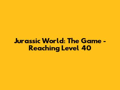 Jurassic World: The Game - Reaching Level 40