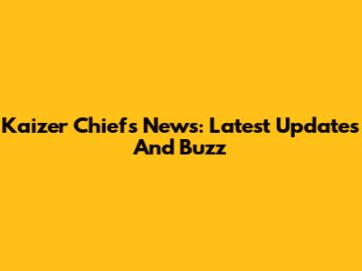 Kaizer Chiefs News: Latest Updates And Buzz