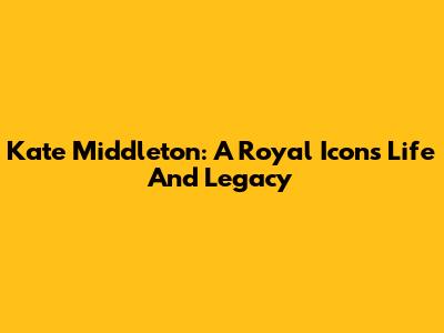 Kate Middleton: A Royal Icon's Life And Legacy