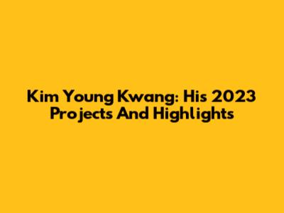 Kim Young Kwang: His 2023 Projects And Highlights