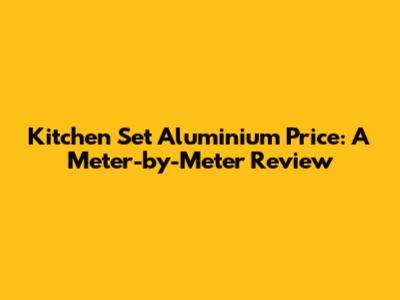 Kitchen Set Aluminium Price: A Meter-by-Meter Review