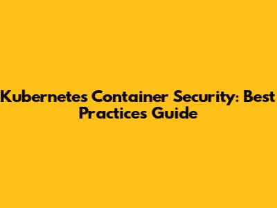 Kubernetes Container Security: Best Practices Guide
