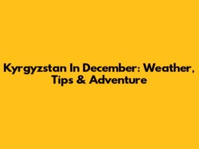 Kyrgyzstan In December: Weather, Tips & Adventure