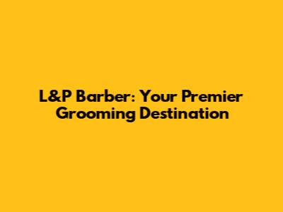 L&P Barber: Your Premier Grooming Destination